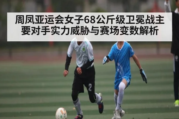 周凤亚运会女子68公斤级卫冕战主要对手实力威胁与赛场变数解析