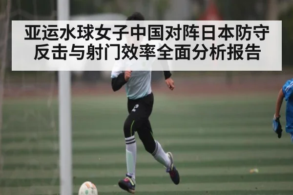 亚运水球女子中国对阵日本防守反击与射门效率全面分析报告