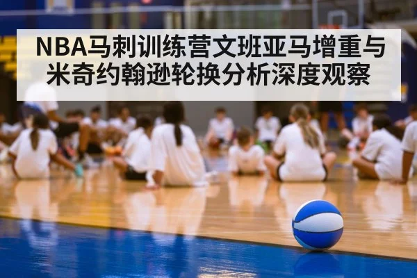 NBA马刺训练营文班亚马增重与米奇约翰逊轮换分析深度观察
